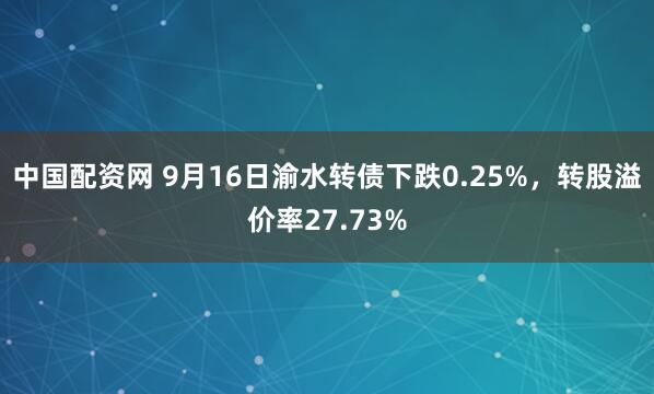 中国配资网 9月16日渝水转债下跌0.25%，转股溢价率27.73%