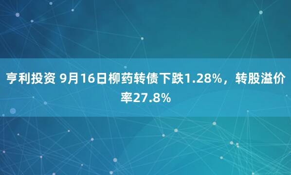 亨利投资 9月16日柳药转债下跌1.28%，转股溢价率27.8%