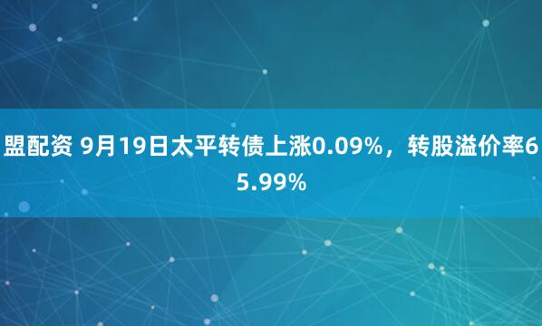 盟配资 9月19日太平转债上涨0.09%，转股溢价率65.99%