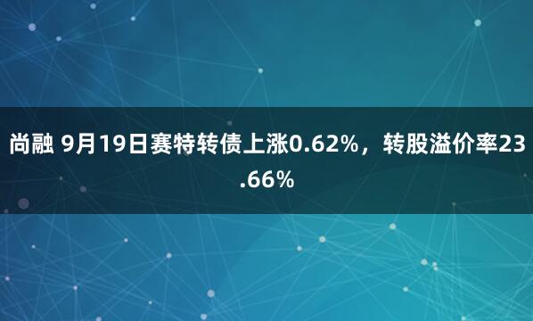 尚融 9月19日赛特转债上涨0.62%，转股溢价率23.66%