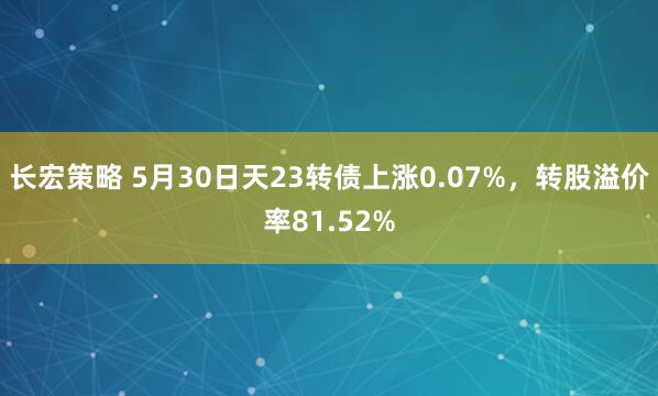 长宏策略 5月30日天23转债上涨0.07%，转股溢价率81.52%
