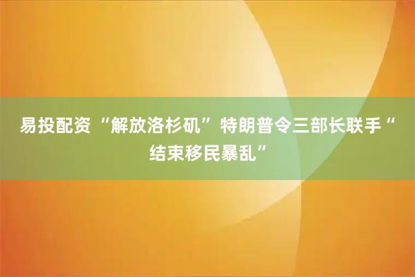易投配资 “解放洛杉矶” 特朗普令三部长联手“结束移民暴乱”