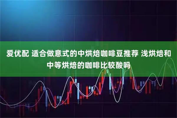 爱优配 适合做意式的中烘焙咖啡豆推荐 浅烘焙和中等烘焙的咖啡比较酸吗