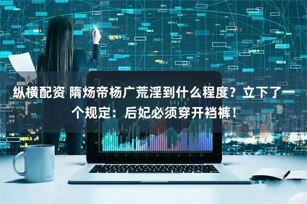 纵横配资 隋炀帝杨广荒淫到什么程度？立下了一个规定：后妃必须穿开裆裤！