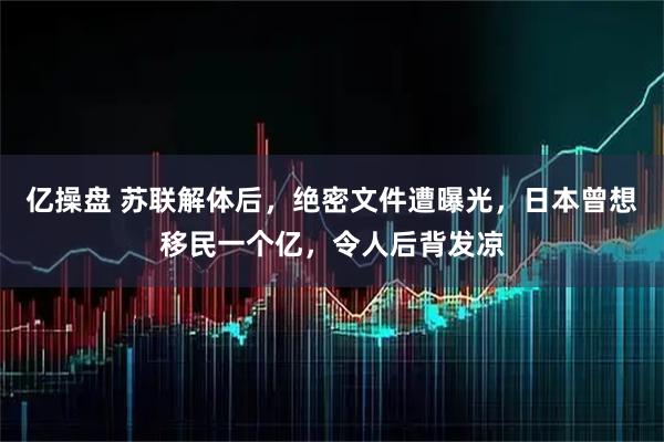 亿操盘 苏联解体后，绝密文件遭曝光，日本曾想移民一个亿，令人后背发凉