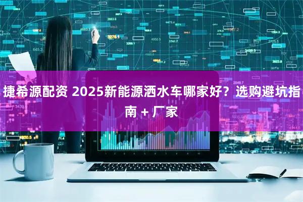 捷希源配资 2025新能源洒水车哪家好？选购避坑指南 + 厂家