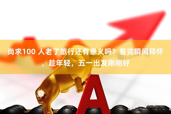 尚求100 人老了旅行还有意义吗？看完瞬间释怀，趁年轻，五一出发刚刚好