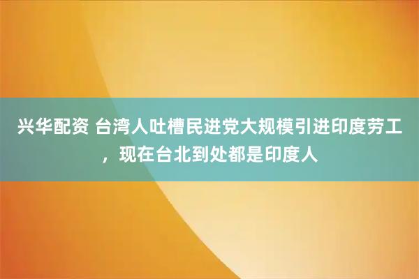 兴华配资 台湾人吐槽民进党大规模引进印度劳工，现在台北到处都是印度人